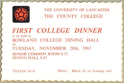 Copy of very first County dinner invitation from 1967.
Text reads: First College dinner to be held in Bowland College Dining Hall, Tuesday November 28th 1967, Tickets 14/6, Dress, Black Tie or Lounge Suit.